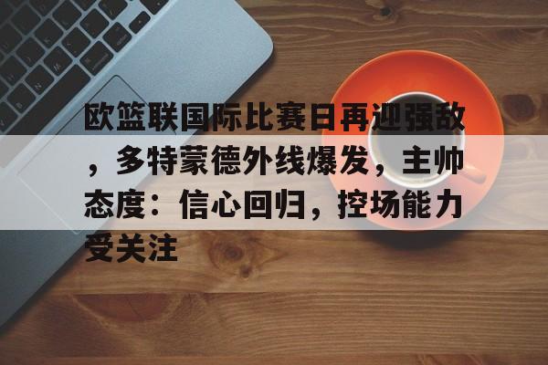 爱游戏-关于欧篮联国际比赛日再迎强敌,多特蒙德外线爆发,主帅态度:信心回归,控场能力受关注的信息