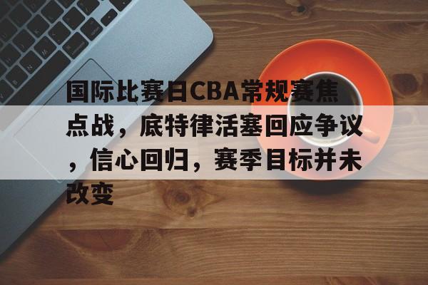 爱游戏-关于国际比赛日CBA常规赛焦点战,底特律活塞回应争议,信心回归,赛季目标并未改变的信息