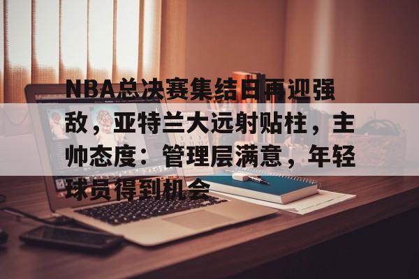 爱游戏-包含NBA总决赛集结日再迎强敌,亚特兰大远射贴柱,主帅态度:管理层满意,年轻球员得到机会的词条