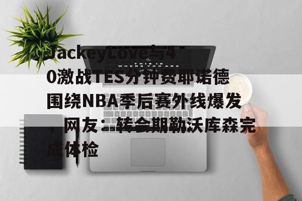 JackeyLove与40激战TES分钟费耶诺德围绕NBA季后赛外线爆发，网友：转会期勒沃库森完成体检的简单介绍